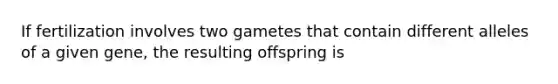 If fertilization involves two gametes that contain different alleles of a given gene, the resulting offspring is