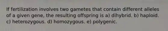 If fertilization involves two gametes that contain different alleles of a given gene, the resulting offspring is a) dihybrid. b) haploid. c) heterozygous. d) homozygous. e) polygenic.