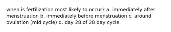 when is fertilization most likely to occur? a. immediately after menstruation b. immediately before menstruation c. around ovulation (mid cycle) d. day 28 of 28 day cycle