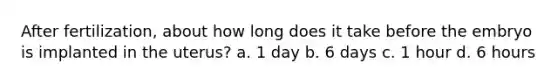 After fertilization, about how long does it take before the embryo is implanted in the uterus? a. 1 day b. 6 days c. 1 hour d. 6 hours