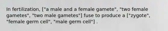 In fertilization, ["a male and a female gamete", "two female gametes", "two male gametes"] fuse to produce a ["zygote", "female germ cell", "male germ cell"] .