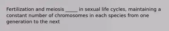 Fertilization and meiosis _____ in sexual life cycles, maintaining a constant number of chromosomes in each species from one generation to the next