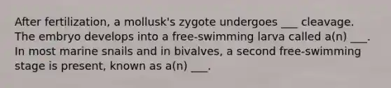 After fertilization, a mollusk's zygote undergoes ___ cleavage. The embryo develops into a free-swimming larva called a(n) ___. In most marine snails and in bivalves, a second free-swimming stage is present, known as a(n) ___.