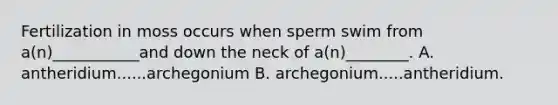 Fertilization in moss occurs when sperm swim from a(n)___________and down the neck of a(n)________. A. antheridium......archegonium B. archegonium.....antheridium.