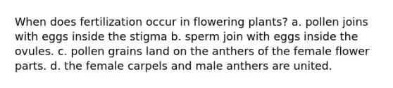 When does fertilization occur in flowering plants? a. pollen joins with eggs inside the stigma b. sperm join with eggs inside the ovules. c. pollen grains land on the anthers of the female flower parts. d. the female carpels and male anthers are united.