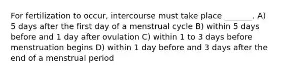 For fertilization to occur, intercourse must take place _______. A) 5 days after the first day of a menstrual cycle B) within 5 days before and 1 day after ovulation C) within 1 to 3 days before menstruation begins D) within 1 day before and 3 days after the end of a menstrual period