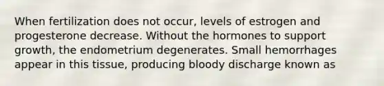 When fertilization does not occur, levels of estrogen and progesterone decrease. Without the hormones to support growth, the endometrium degenerates. Small hemorrhages appear in this tissue, producing bloody discharge known as