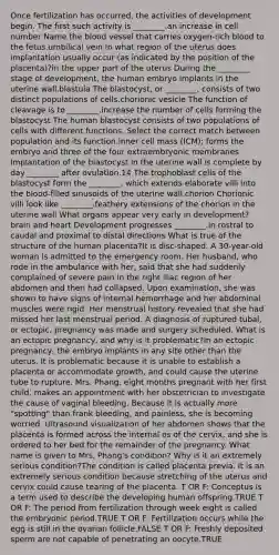 Once fertilization has occurred, the activities of development begin. The first such activity is ________.an increase in cell number Name the blood vessel that carries oxygen-rich blood to the fetus.umbilical vein In what region of the uterus does implantation usually occur (as indicated by the position of the placenta)?in the upper part of the uterus During the ________ stage of development, the human embryo implants in the uterine wall.blastula The blastocyst, or ________, consists of two distinct populations of cells.chorionic vesicle The function of cleavage is to ________.increase the number of cells forming the blastocyst The human blastocyst consists of two populations of cells with different functions. Select the correct match between population and its function.inner cell mass (ICM); forms the embryo and three of the four extraembryonic membranes Implantation of the blastocyst in the uterine wall is complete by day ________ after ovulation.14 The trophoblast cells of the blastocyst form the ________, which extends elaborate villi into the blood-filled sinusoids of the uterine wall.chorion Chorionic villi look like ________.feathery extensions of the chorion in the uterine wall What organs appear very early in development?brain and heart Development progresses ________.in rostral to caudal and proximal to distal directions What is true of the structure of the human placenta?It is disc-shaped. A 30-year-old woman is admitted to the emergency room. Her husband, who rode in the ambulance with her, said that she had suddenly complained of severe pain in the right iliac region of her abdomen and then had collapsed. Upon examination, she was shown to have signs of internal hemorrhage and her abdominal muscles were rigid. Her menstrual history revealed that she had missed her last menstrual period. A diagnosis of ruptured tubal, or ectopic, pregnancy was made and surgery scheduled. What is an ectopic pregnancy, and why is it problematic?In an ectopic pregnancy, the embryo implants in any site other than the uterus. It is problematic because it is unable to establish a placenta or accommodate growth, and could cause the uterine tube to rupture. Mrs. Phang, eight months pregnant with her first child, makes an appointment with her obstetrician to investigate the cause of vaginal bleeding. Because it is actually more "spotting" than frank bleeding, and painless, she is becoming worried. Ultrasound visualization of her abdomen shows that the placenta is formed across the internal os of the cervix, and she is ordered to her bed for the remainder of the pregnancy. What name is given to Mrs. Phang's condition? Why is it an extremely serious condition?The condition is called placenta previa. It is an extremely serious condition because stretching of the uterus and cervix could cause tearing of the placenta. T OR F: Conceptus is a term used to describe the developing human offspring.TRUE T OR F: The period from fertilization through week eight is called the embryonic period.TRUE T OR F: Fertilization occurs while the egg is still in the ovarian follicle.FALSE T OR F: Freshly deposited sperm are not capable of penetrating an oocyte.TRUE