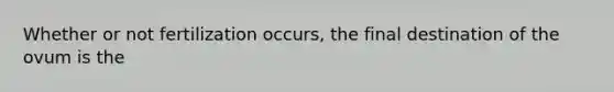 Whether or not fertilization occurs, the final destination of the ovum is the