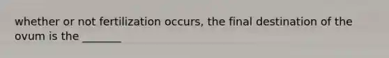 whether or not fertilization occurs, the final destination of the ovum is the _______