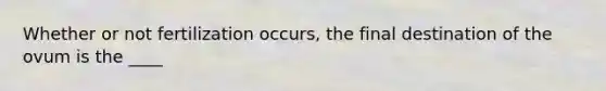 Whether or not fertilization occurs, the final destination of the ovum is the ____