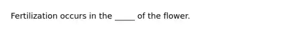 Fertilization occurs in the _____ of the flower.