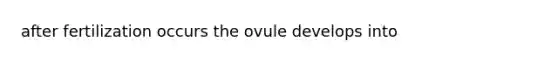 after fertilization occurs the ovule develops into