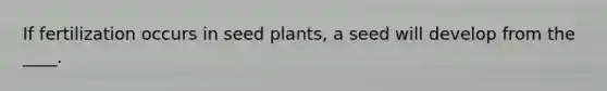 If fertilization occurs in seed plants, a seed will develop from the ____.