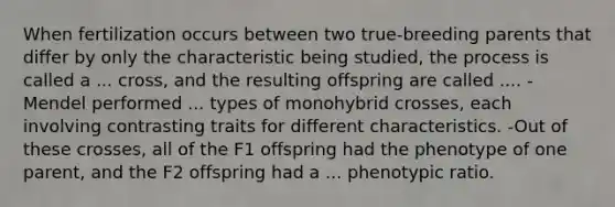 When fertilization occurs between two true-breeding parents that differ by only the characteristic being studied, the process is called a ... cross, and the resulting offspring are called .... -Mendel performed ... types of monohybrid crosses, each involving contrasting traits for different characteristics. -Out of these crosses, all of the F1 offspring had the phenotype of one parent, and the F2 offspring had a ... phenotypic ratio.