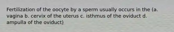 Fertilization of the oocyte by a sperm usually occurs in the (a. vagina b. cervix of the uterus c. isthmus of the oviduct d. ampulla of the oviduct)