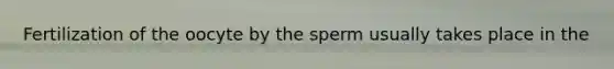 Fertilization of the oocyte by the sperm usually takes place in the