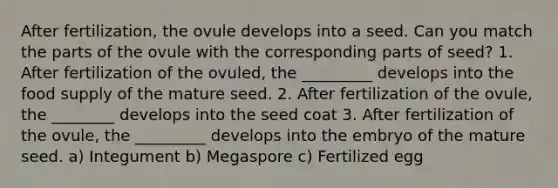 After fertilization, the ovule develops into a seed. Can you match the parts of the ovule with the corresponding parts of seed? 1. After fertilization of the ovuled, the _________ develops into the food supply of the mature seed. 2. After fertilization of the ovule, the ________ develops into the seed coat 3. After fertilization of the ovule, the _________ develops into the embryo of the mature seed. a) Integument b) Megaspore c) Fertilized egg