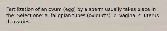 Fertilization of an ovum (egg) by a sperm usually takes place in the: Select one: a. fallopian tubes (oviducts). b. vagina. c. uterus. d. ovaries.