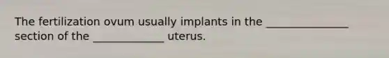 The fertilization ovum usually implants in the _______________ section of the _____________ uterus.