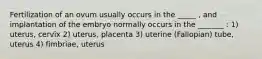 Fertilization of an ovum usually occurs in the _____ , and implantation of the embryo normally occurs in the _______ : 1) uterus, cervix 2) uterus, placenta 3) uterine (Fallopian) tube, uterus 4) fimbriae, uterus