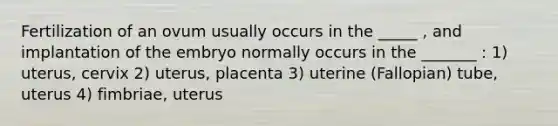 Fertilization of an ovum usually occurs in the _____ , and implantation of the embryo normally occurs in the _______ : 1) uterus, cervix 2) uterus, placenta 3) uterine (Fallopian) tube, uterus 4) fimbriae, uterus