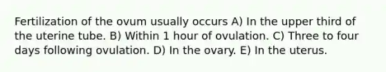 Fertilization of the ovum usually occurs A) In the upper third of the uterine tube. B) Within 1 hour of ovulation. C) Three to four days following ovulation. D) In the ovary. E) In the uterus.