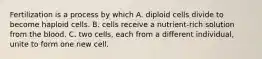 Fertilization is a process by which A. diploid cells divide to become haploid cells. B. cells receive a nutrient-rich solution from the blood. C. two cells, each from a different individual, unite to form one new cell.