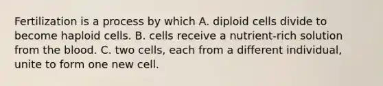 Fertilization is a process by which A. diploid cells divide to become haploid cells. B. cells receive a nutrient-rich solution from the blood. C. two cells, each from a different individual, unite to form one new cell.