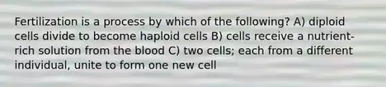 Fertilization is a process by which of the following? A) diploid cells divide to become haploid cells B) cells receive a nutrient-rich solution from the blood C) two cells; each from a different individual, unite to form one new cell