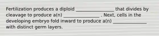 Fertilization produces a diploid _________________ that divides by cleavage to produce a(n) ________________ . Next, cells in the developing embryo fold inward to produce a(n) _______________ with distinct germ layers.