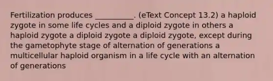 Fertilization produces __________. (eText Concept 13.2) a haploid zygote in some life cycles and a diploid zygote in others a haploid zygote a diploid zygote a diploid zygote, except during the gametophyte stage of alternation of generations a multicellular haploid organism in a life cycle with an alternation of generations