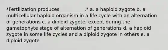 *Fertilization produces __________.* a. a haploid zygote b. a multicellular haploid organism in a life cycle with an alternation of generations c. a diploid zygote, except during the gametophyte stage of alternation of generations d. a haploid zygote in some life cycles and a diploid zygote in others e. a diploid zygote