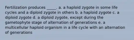 Fertilization produces _____. a. a haploid zygote in some life cycles and a diploid zygote in others b. a haploid zygote c. a diploid zygote d. a diploid zygote, except during the gametophyte stage of alternation of generations e. a multicellular haploid organism in a life cycle with an alternation of generations