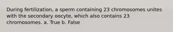 During fertilization, a sperm containing 23 chromosomes unites with the secondary oocyte, which also contains 23 chromosomes. a. True b. False