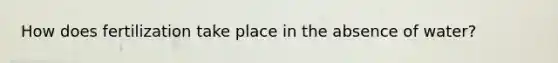 How does fertilization take place in the absence of water?