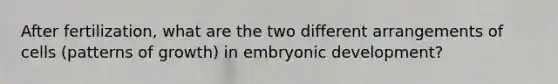 After fertilization, what are the two different arrangements of cells (patterns of growth) in embryonic development?