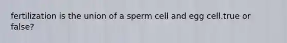 fertilization is the union of a sperm cell and egg cell.true or false?