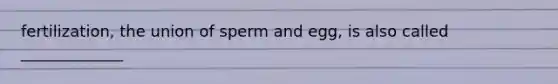 fertilization, the union of sperm and egg, is also called _____________