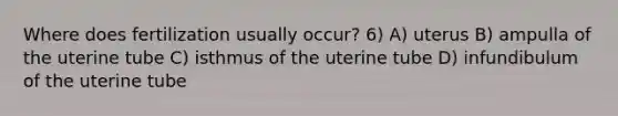 Where does fertilization usually occur? 6) A) uterus B) ampulla of the uterine tube C) isthmus of the uterine tube D) infundibulum of the uterine tube