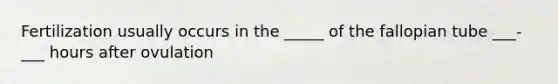 Fertilization usually occurs in the _____ of the fallopian tube ___-___ hours after ovulation