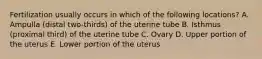 Fertilization usually occurs in which of the following locations? A. Ampulla (distal two-thirds) of the uterine tube B. Isthmus (proximal third) of the uterine tube C. Ovary D. Upper portion of the uterus E. Lower portion of the uterus