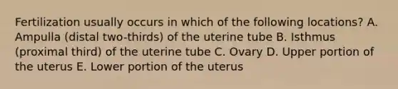 Fertilization usually occurs in which of the following locations? A. Ampulla (distal two-thirds) of the uterine tube B. Isthmus (proximal third) of the uterine tube C. Ovary D. Upper portion of the uterus E. Lower portion of the uterus