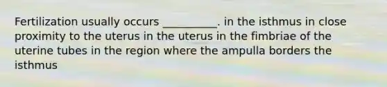 Fertilization usually occurs __________. in the isthmus in close proximity to the uterus in the uterus in the fimbriae of the uterine tubes in the region where the ampulla borders the isthmus