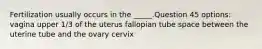 Fertilization usually occurs in the _____.Question 45 options: vagina upper 1/3 of the uterus fallopian tube space between the uterine tube and the ovary cervix