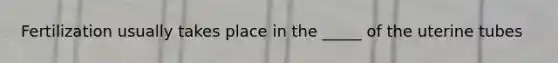 Fertilization usually takes place in the _____ of the uterine tubes