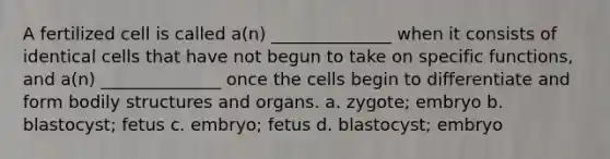 A fertilized cell is called a(n) ______________ when it consists of identical cells that have not begun to take on specific functions, and a(n) ______________ once the cells begin to differentiate and form bodily structures and organs. a. zygote; embryo b. blastocyst; fetus c. embryo; fetus d. blastocyst; embryo