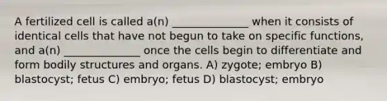 A fertilized cell is called a(n) ______________ when it consists of identical cells that have not begun to take on specific functions, and a(n) ______________ once the cells begin to differentiate and form bodily structures and organs. A) zygote; embryo B) blastocyst; fetus C) embryo; fetus D) blastocyst; embryo