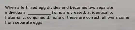 When a fertilized egg divides and becomes two separate individuals, ____________ twins are created. a. identical b. fraternal c. conjoined d. none of these are correct, all twins come from separate eggs