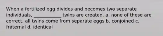 When a fertilized egg divides and becomes two separate individuals, ____________ twins are created. a. none of these are correct, all twins come from separate eggs b. conjoined c. fraternal d. identical